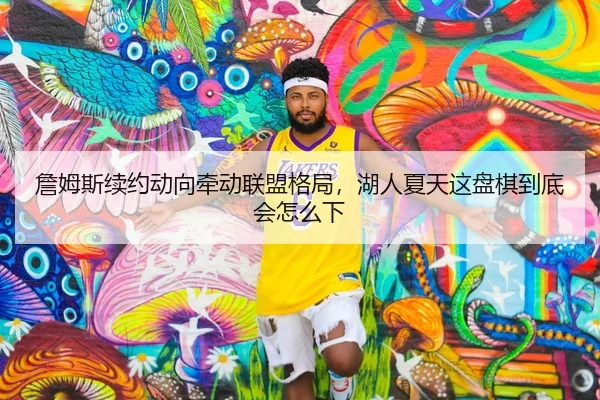 詹姆斯续约动向牵动联盟格局，湖人夏天这盘棋到底会怎么下