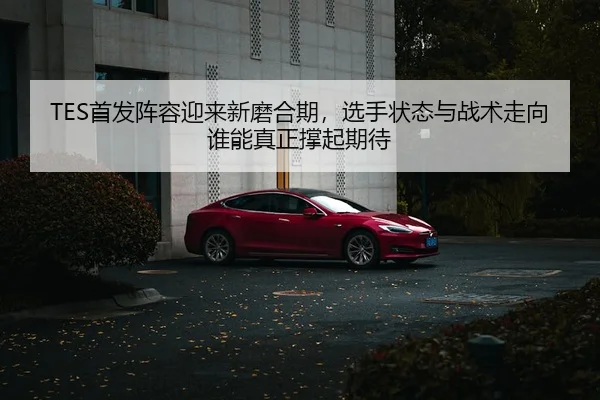 TES首发阵容迎来新磨合期，选手状态与战术走向谁能真正撑起期待